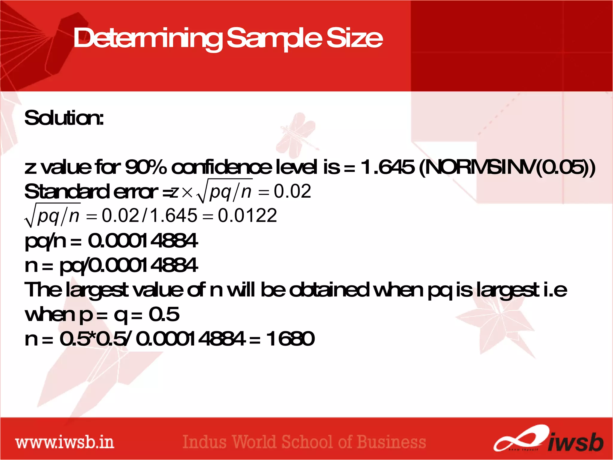 - the B-school Determining Sample Size Solution:  z value for 90% confidence level is = 1.645 (NORMSINV(0.05)) Standard error = pq/n = 0.00014884 n = pq/0.00014884  The largest value of n will be obtained when pq is largest i.e when p = q = 0.5 n = 0.5*0.5/ 0.00014884 = 1680   