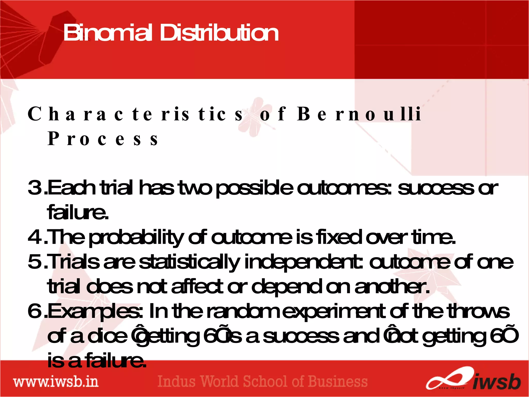- the B-school Binomial Distribution  Characteristics of Bernoulli Process  Each trial has two possible outcomes: success or failure. The probability of outcome is fixed over time.  Trials are statistically independent: outcome of one trial does not affect or depend on another. Examples: In the random experiment of the throws of a dice ‘getting 6’ is a success and ‘not getting 6’ is a failure.  