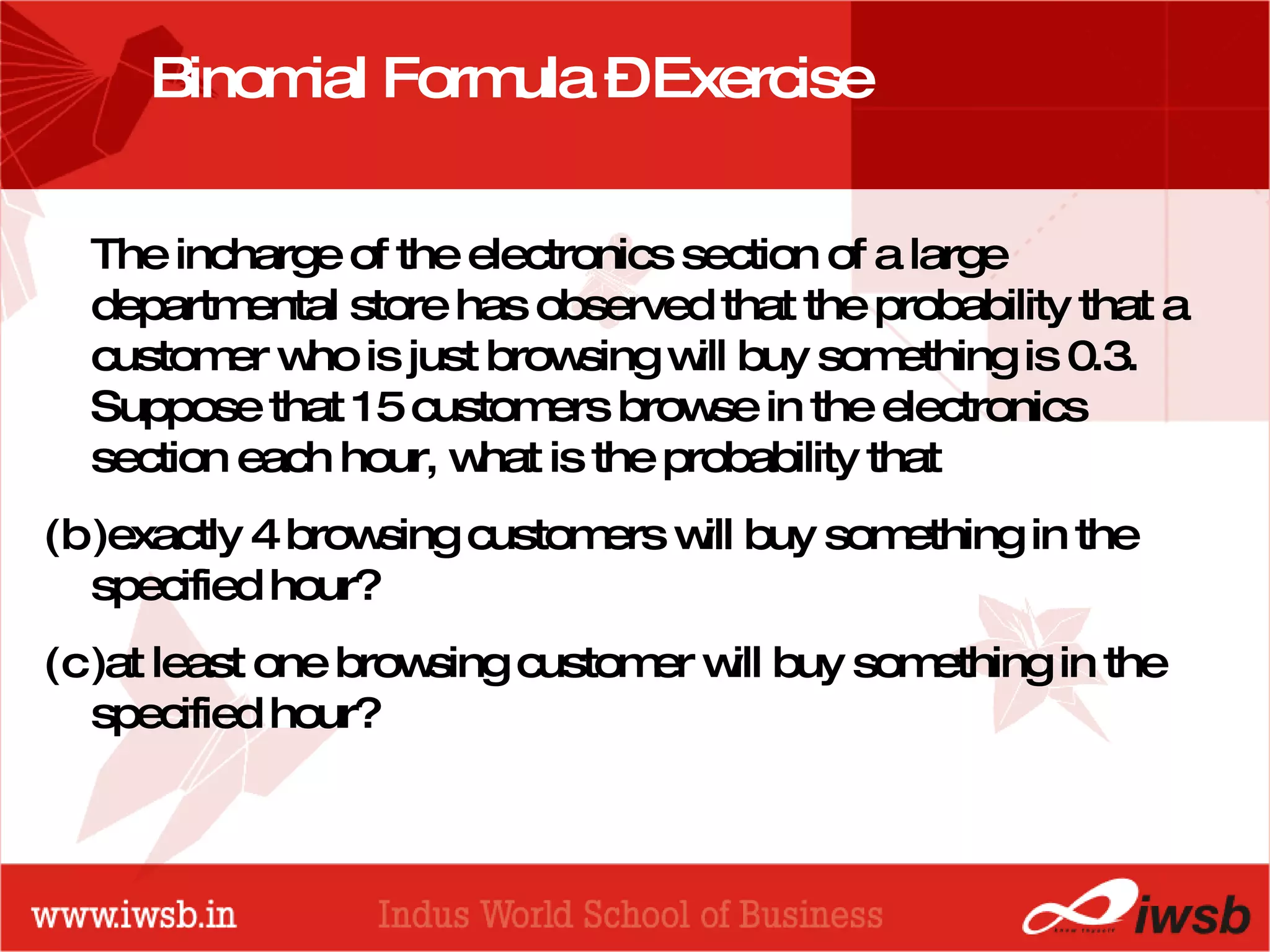 Binomial Formula – Exercise The incharge of the electronics section of a large departmental store has observed that the probability that a customer who is just browsing will buy something is 0.3. Suppose that 15 customers browse in the electronics section each hour, what is the probability that exactly 4 browsing customers will buy something in the specified hour? at least one browsing customer will buy something in the specified hour? 