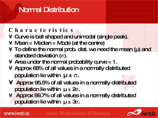 - the B-school Normal Distribution  Characteristics Curve is bell shaped and unimodal (single peak). Mean = Median = Mode (at the centre) To define the normal prob. dist. we need the mean (µ) and standard deviation (  ). Area under the normal probability curve = 1. Approx 68% of all values in a normally distributed population lie within  µ ±   . Approx 95.5% of all values in a normally distributed population lie within  µ ± 2  .  Approx 99.7% of all values in a normally distributed population lie within  µ ± 3  . 