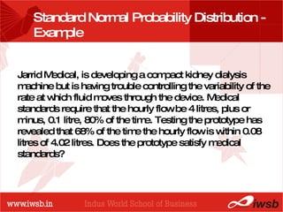 - the B-school Standard Normal Probability Distribution - Example  Jarrid Medical, is developing a compact kidney dialysis machine but is having trouble controlling the variability of the rate at which fluid moves through the device. Medical standards require that the hourly flow be 4 litres, plus or minus, 0.1 litre, 80% of the time. Testing the prototype has revealed that 68% of the time the hourly flow is within 0.08 litres of 4.02 litres. Does the prototype satisfy medical standards? 