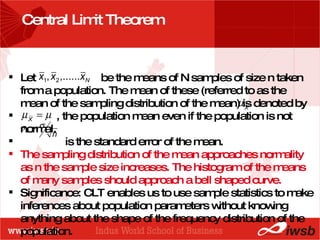 - the B-school Central Limit Theorem Let  be the means of N samples of size n taken from a population. The mean of these (referred to as the mean of the sampling distribution of the mean) is denoted by  , the population mean even if the population is not normal. is the standard error of the mean. The sampling distribution of the mean approaches normality as n the sample size increases. The histogram of the means of many samples should approach a bell shaped curve. Significance: CLT enables us to use sample statistics to make inferences about population parameters without knowing anything about the shape of the frequency distribution of the population. 