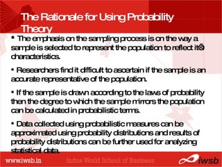 PROBABILITY DISTRIBUTIONS The emphasis on the sampling process is on the way a sample is selected to represent the population to reflect it’s characteristics. Researchers find it difficult to ascertain if the sample is an accurate representative of the population. If the sample is drawn according to the laws of probability then the degree to which the sample mirrors the population can be calculated in probabilistic terms. Data collected using probabilistic measures can be approximated using probability distributions and results of probability distributions can be further used for analyzing statistical data. The Rationale for Using Probability Theory 