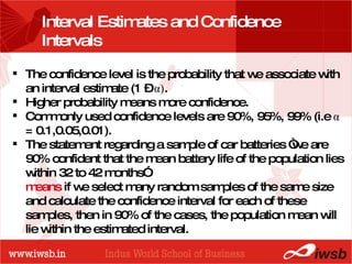 - the B-school Interval Estimates and Confidence Intervals The confidence level is the probability that we associate with an interval estimate (1 –  α ) .  Higher probability means more confidence. Commonly used confidence levels are 90%, 95%, 99% (i.e  α  = 0.1,0.05,0.01). The statement regarding a sample of car batteries “we are 90% confident that the mean battery life of the population lies within 32 to 42 months”  means  if we select many random samples of the same size and calculate the confidence interval for each of these samples, then in 90% of the cases, the population mean will lie within the estimated interval.  