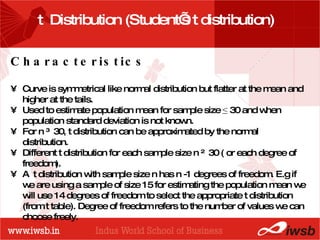 - the B-school t  Distribution (Student’s t distribution)  Characteristics Curve is symmetrical like normal distribution but flatter at the mean and higher at the tails. Used to estimate population mean for sample size  ≤  30 and when population standard deviation is not known. For n ≥ 30, t distribution can be approximated by the normal distribution. Different t distribution for each sample size n ≤ 30 ( or each degree of freedom).  A  t distribution with sample size n has n -1 degrees of freedom. E.g if we are using a sample of size 15 for estimating the population mean we will use 14 degrees of freedom to select the appropriate t distribution (from t table). Degree of freedom refers to the number of values we can choose freely. 
