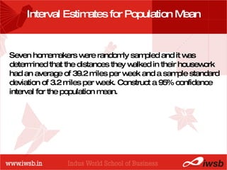 - the B-school Interval Estimates for Population Mean Seven homemakers were randomly sampled and it was determined that the distances they walked in their housework had an average of 39.2 miles per week and a sample standard deviation of 3.2 miles per week. Construct a 95% confidence interval for the population mean.  