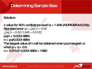 - the B-school Determining Sample Size Solution:  z value for 90% confidence level is = 1.645 (NORMSINV(0.05)) Standard error = pq/n = 0.00014884 n = pq/0.00014884  The largest value of n will be obtained when pq is largest i.e when p = q = 0.5 n = 0.5*0.5/ 0.00014884 = 1680   