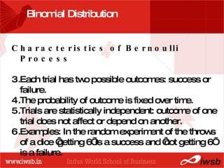 - the B-school Binomial Distribution  Characteristics of Bernoulli Process  Each trial has two possible outcomes: success or failure. The probability of outcome is fixed over time.  Trials are statistically independent: outcome of one trial does not affect or depend on another. Examples: In the random experiment of the throws of a dice ‘getting 6’ is a success and ‘not getting 6’ is a failure.  