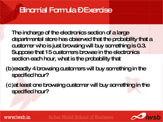 Binomial Formula – Exercise The incharge of the electronics section of a large departmental store has observed that the probability that a customer who is just browsing will buy something is 0.3. Suppose that 15 customers browse in the electronics section each hour, what is the probability that exactly 4 browsing customers will buy something in the specified hour? at least one browsing customer will buy something in the specified hour? 