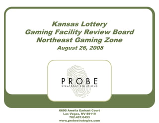 Kansas Lottery
Gaming Facility Review Board
Northeast Gaming Zone
August 26, 2008
6600 Amelia Earhart Court
Las Vegas, NV 89119
702.407.0453
www.probestrategies.com
 