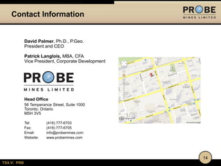 Contact Information

David Palmer, Ph.D., P.Geo.
President and CEO
Patrick Langlois, MBA, CFA
Vice President, Corporate Development

Head Office
56 Temperance Street, Suite 1000
Toronto, Ontario
M5H 3V5
Tel:
Fax:
Email:
Website:

(416) 777-6703
(416) 777-6705
info@probemines.com
www.probemines.com

14
TSX.V: PRB

 