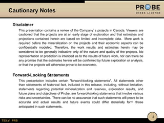Cautionary Notes
Disclaimer
This presentation contains a review of the Company’s projects in Canada. Viewers are
cautioned that the projects are at an early stage of exploration and that estimates and
projections contained herein are based on limited and incomplete data. More work is
required before the mineralization on the projects and their economic aspects can be
confidentially modeled. Therefore, the work results and estimates herein may be
considered to be generally indicative only of the nature and quality of the projects. No
representation or prediction is intended as to the results of future work, nor can there be
any promise that the estimates herein will be confirmed by future exploration or analysis,
or that the projects will otherwise prove to be economic.

Forward-Looking Statements
This presentation includes certain "forward-looking statements". All statements other
than statements of historical fact, included in this release, including, without limitation,
statements regarding potential mineralization and reserves, exploration results, and
future plans and objectives of Probe, are forward-looking statements that involve various
risks and uncertainties. There can be no assurance that such statements will prove to be
accurate and actual results and future events could differ materially form those
anticipated in such statements.
2
TSX.V: PRB

 