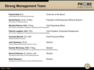 Strong Management Team
Patrick Reid, B.A.

Chairman of the Board

Past President of the Ontario Mining Association

David Palmer, Ph.D., P.Geo.

President, Chief Executive Officer & Director

Over 20 years in the Mining Industry

Michael Petrina, MBA, P.Eng.

Chief Operating Officer

Over 25 years of experience in Operations, Engineering & Mine Development

Patrick Langlois, MBA, CFA

Vice President, Corporate Development

Over 15 years of experience in Corporate Development & Investment Banking

Carmelo Marrelli, CA, CSA

Chief Financial Officer

Experienced Mining Accountant

John Gammon, Ph.D.

Director

Former Assistant Deputy Minister of Mines for Ontario

Gordon McCreary, MBA, P.Eng.

Director

Former officer of Kinross and Baffinland, currently President & CEO of Castle Mountain Mining

Dennis Peterson, B. Comm, LLB

Director

Corporate Securities Lawyer, Small Cap Mining Expertise

Basil Haymann

Director

Entrepreneur, currently Chairman of Guard-All Building Solutions

4
TSX.V: PRB

 