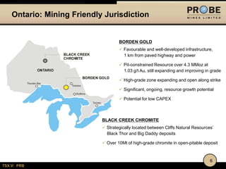 Ontario: Mining Friendly Jurisdiction

BORDEN GOLD
 Favourable and well-developed infrastructure,
1 km from paved highway and power
 Pit-constrained Resource over 4.3 MMoz at
1.03 g/t Au, still expanding and improving in grade
 High-grade zone expanding and open along strike
 Significant, ongoing, resource growth potential
 Potential for low CAPEX

BLACK CREEK CHROMITE
 Strategically located between Cliffs Natural Resources’
Black Thor and Big Daddy deposits
 Over 10Mt of high-grade chromite in open-pitable deposit

6
TSX.V: PRB

 