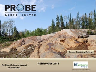 Borden Discovery Outcrop

Building Ontario’s Newest
Gold District
TSX.V: PRB

FEBRUARY 2014
Probe Mines Limited was recognized as a TSX Venture 50® Company in
2014. TSX Venture 50 is a trade-mark of TSX Inc. and is used under license.

 