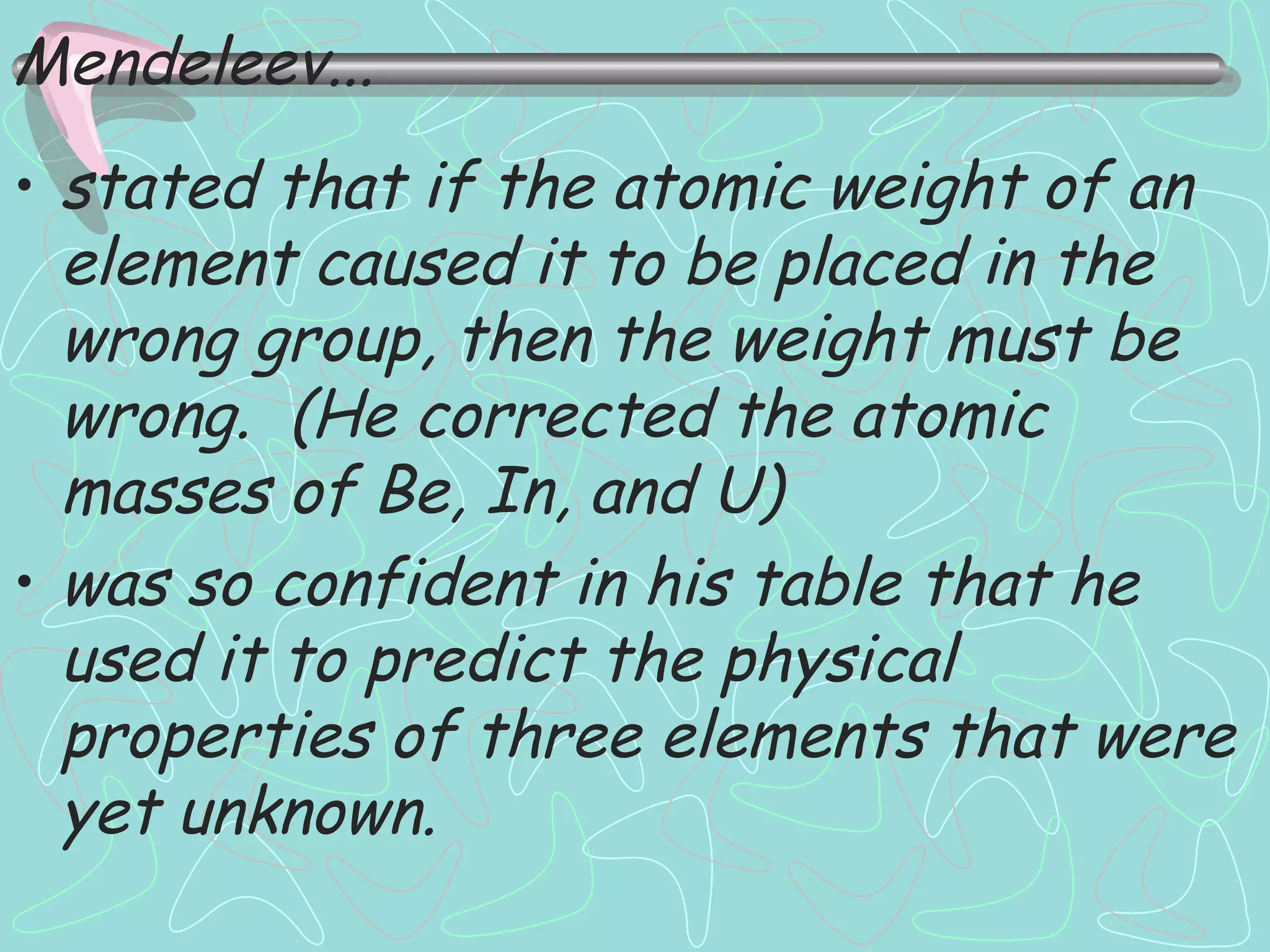 stated that if the atomic weight of an element caused it to be placed in the wrong group, then the weight must be wrong.  (He corrected the atomic masses of Be, In, and U) was so confident in his table that he used it to predict the physical properties of three elements that were yet unknown. Mendeleev... 