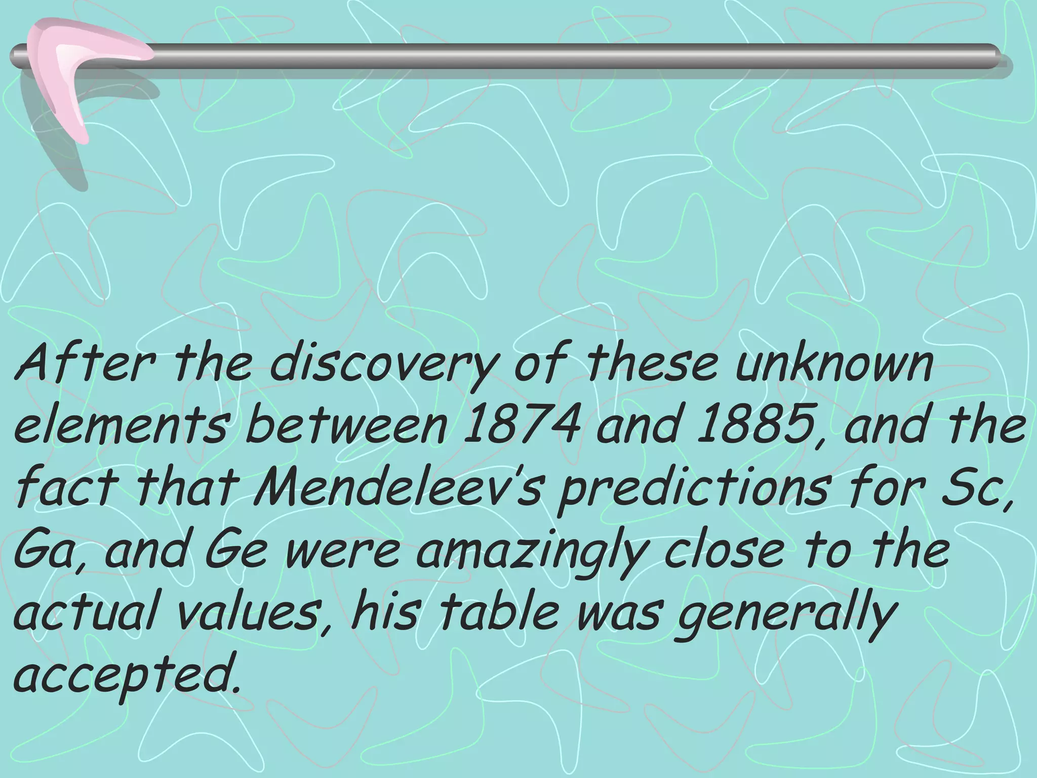 After the discovery of these unknown elements between 1874 and 1885, and the fact that Mendeleev’s predictions for Sc, Ga, and Ge were amazingly close to the actual values, his table was generally accepted. 