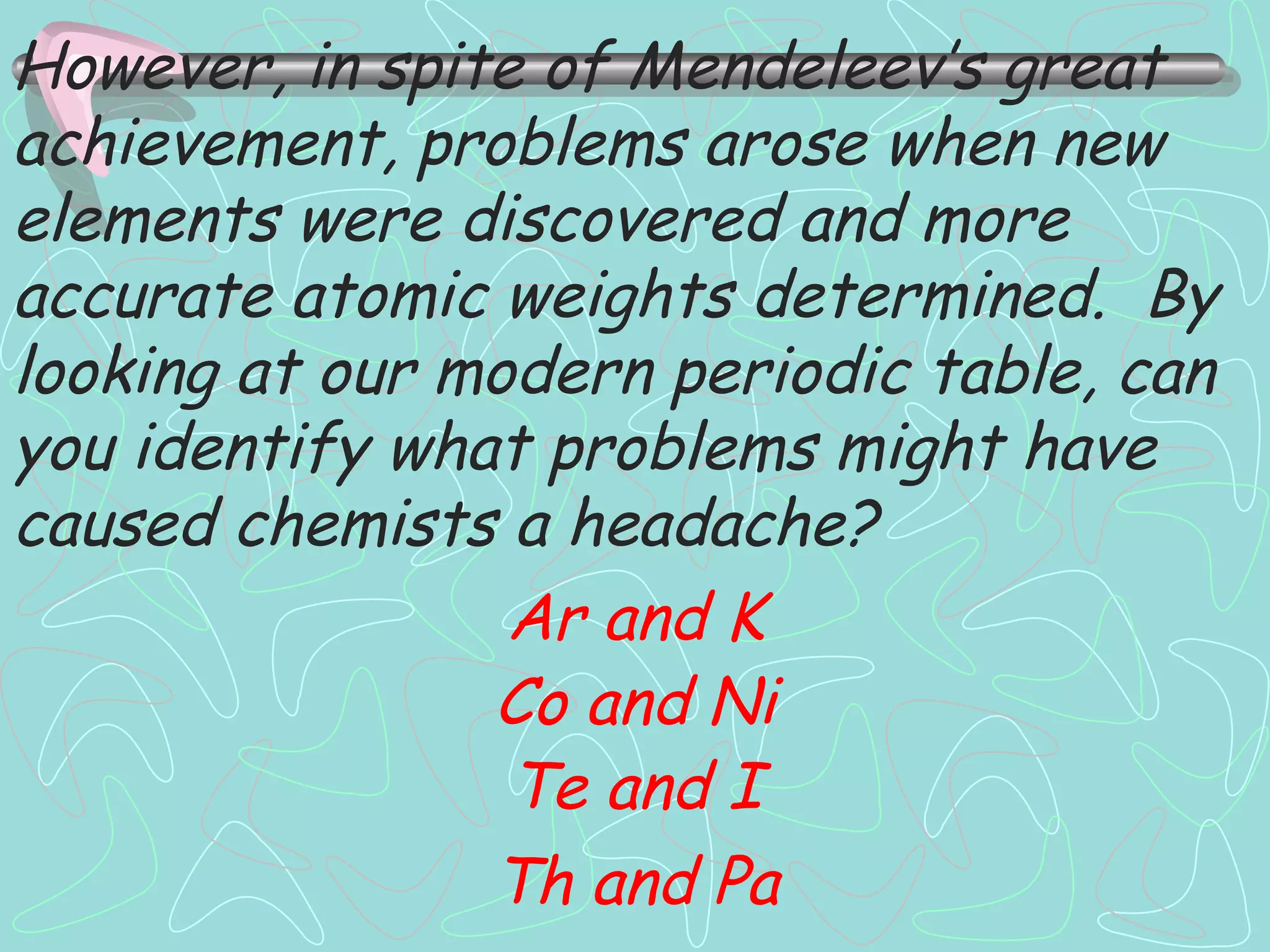 However, in spite of Mendeleev’s great achievement, problems arose when new elements were discovered and more accurate atomic weights determined.  By looking at our modern periodic table, can you identify what problems might have caused chemists a headache? Ar and K Co and Ni Te and I Th and Pa 
