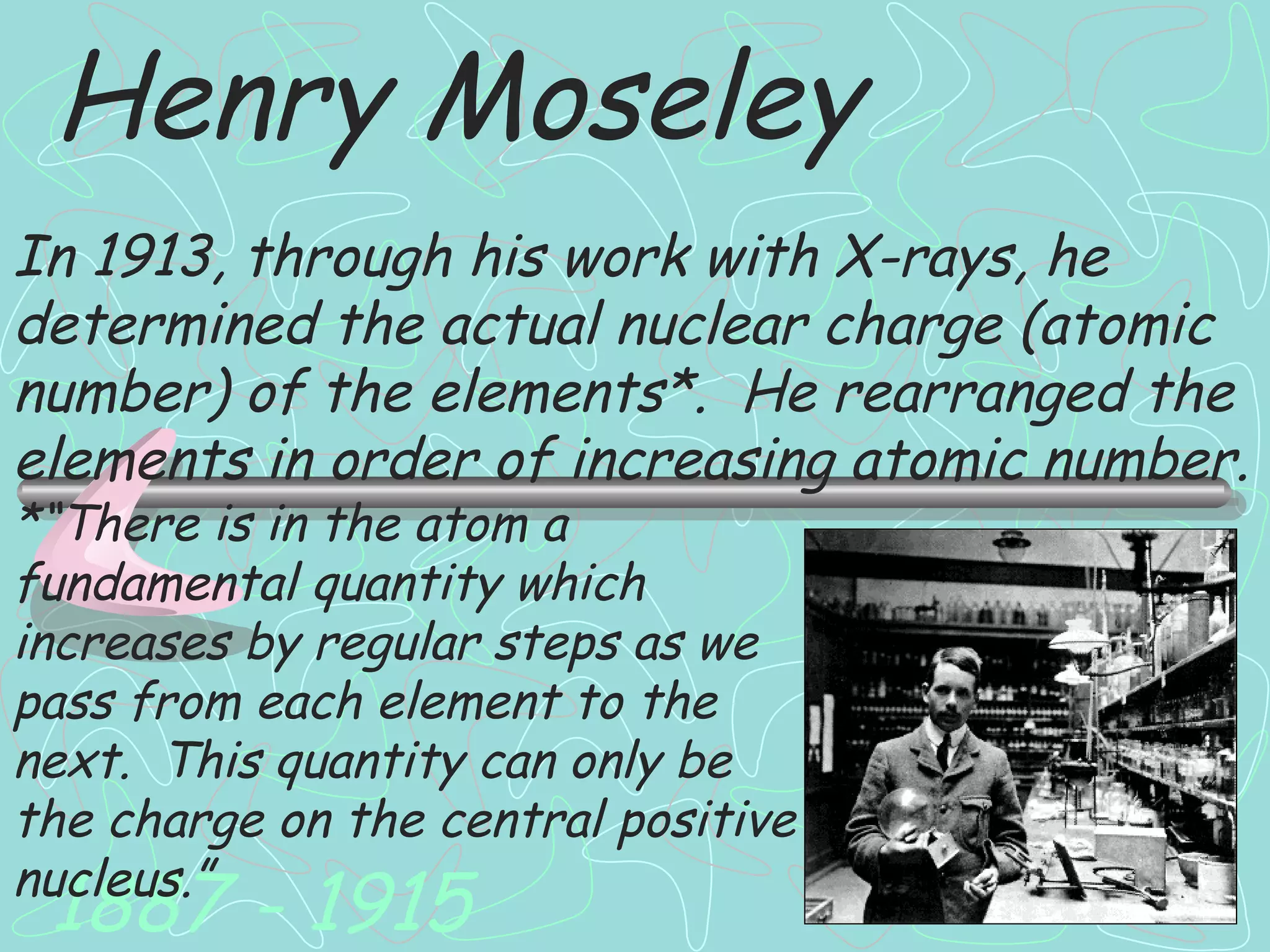Henry Moseley 1887 - 1915 In 1913, through his work with X-rays, he determined the actual nuclear charge (atomic number) of the elements*.  He rearranged the elements in order of increasing atomic number. *“There is in the atom a fundamental quantity which increases by regular steps as we pass from each element to the next.  This quantity can only be the charge on the central positive nucleus.” 