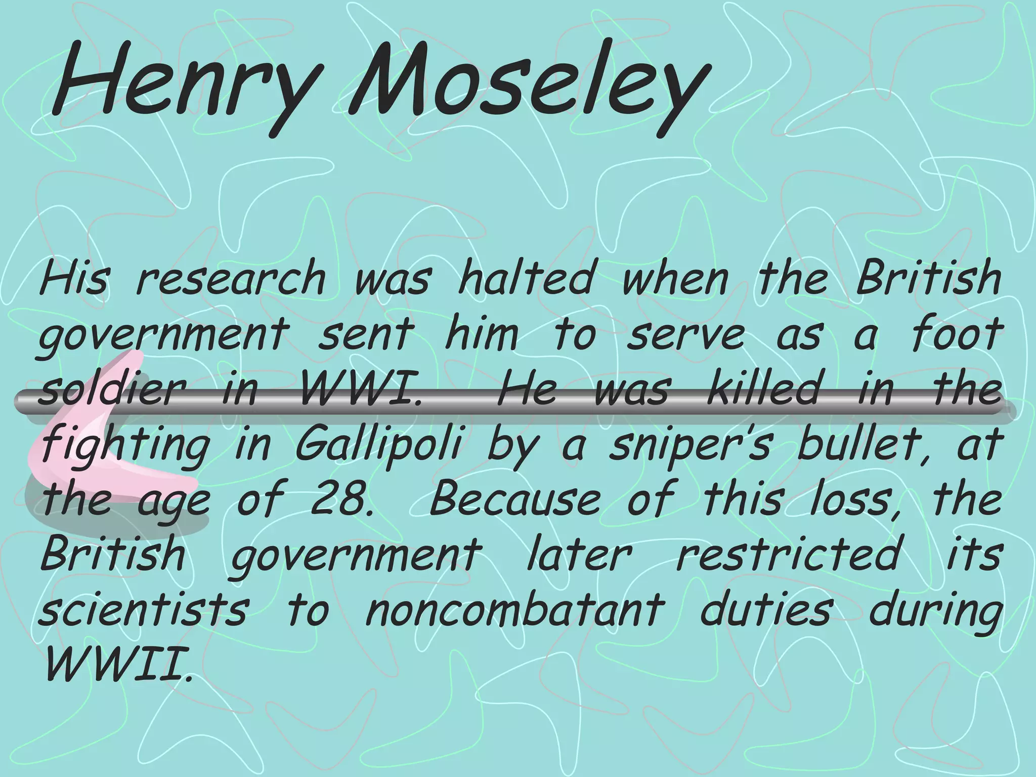 Henry Moseley His research was halted when the British government sent him to serve as a foot soldier in WWI.  He was killed in the fighting in Gallipoli by a sniper’s bullet, at the age of 28.  Because of this loss, the British government later restricted its scientists to noncombatant duties during WWII. 