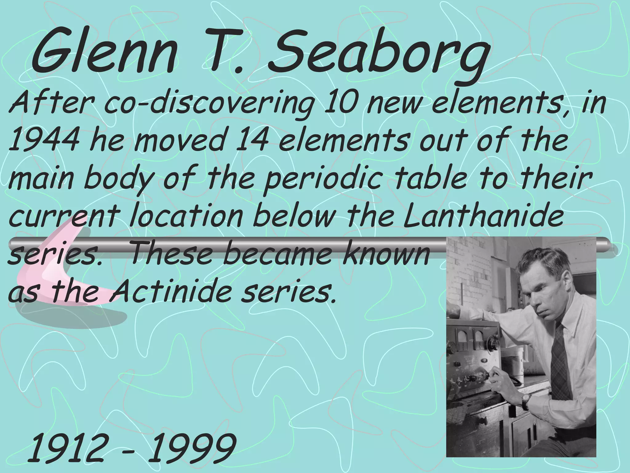 Glenn T. Seaborg After co-discovering 10 new elements, in 1944 he moved 14 elements out of the main body of the periodic table to their current location below the Lanthanide series.  These became known as the Actinide series. 1912 - 1999 