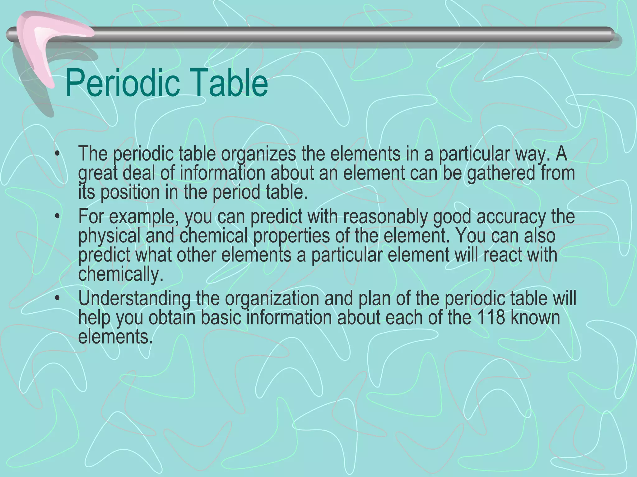 Periodic Table The periodic table organizes the elements in a particular way. A great deal of information about an element can be gathered from its position in the period table. For example, you can predict with reasonably good accuracy the physical and chemical properties of the element. You can also predict what other elements a particular element will react with chemically. Understanding the organization and plan of the periodic table will help you obtain basic information about each of the 118 known elements. 