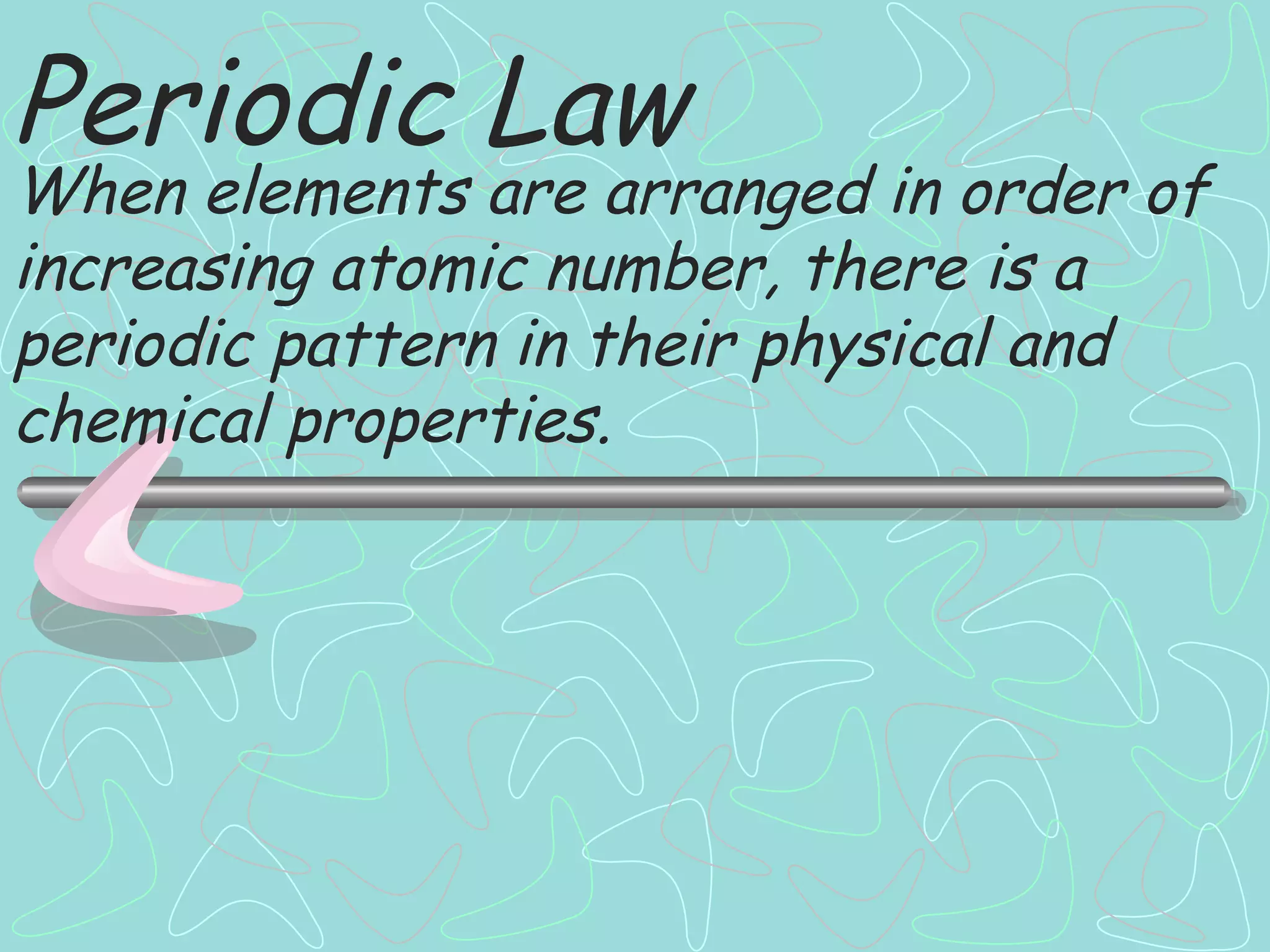 Periodic Law When elements are arranged in order of increasing atomic number, there is a periodic pattern in their physical and chemical properties. 