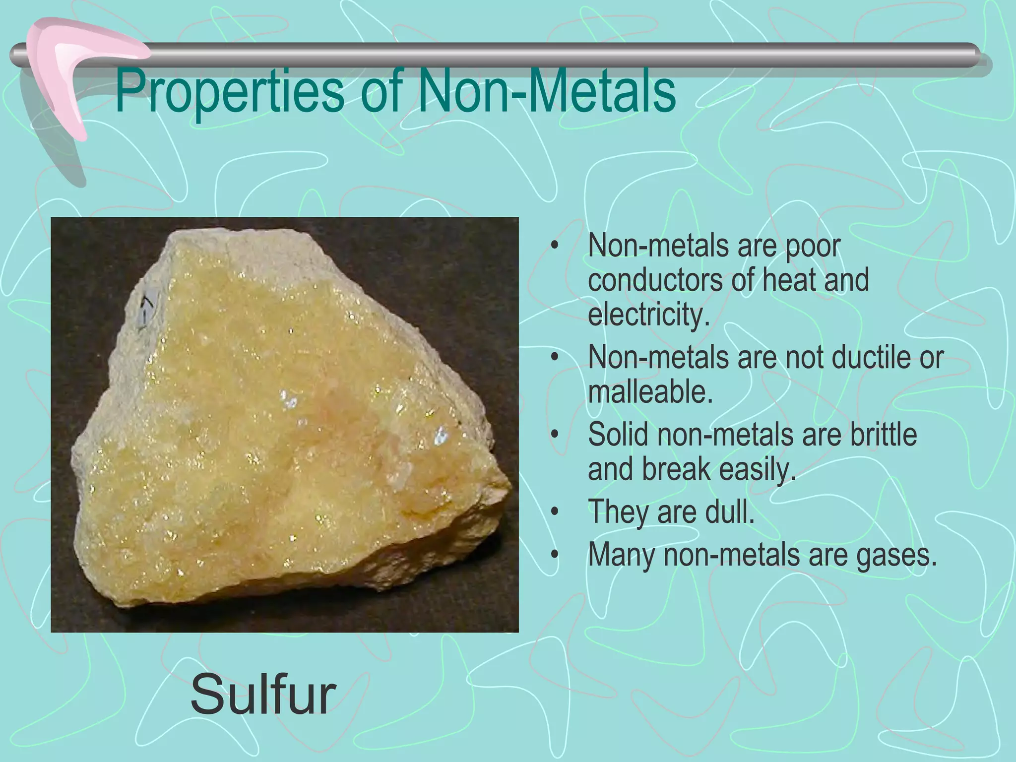Properties of Non-Metals Non-metals are poor conductors of heat and electricity. Non-metals are not ductile or malleable. Solid non-metals are brittle and break easily. They are dull. Many non-metals are gases. Sulfur 