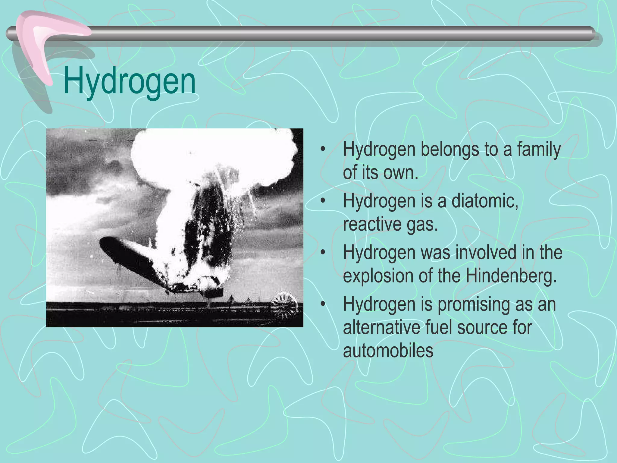 Hydrogen Hydrogen belongs to a family of its own. Hydrogen is a diatomic, reactive gas. Hydrogen was involved in the explosion of the Hindenberg. Hydrogen is promising as an alternative fuel source for automobiles 