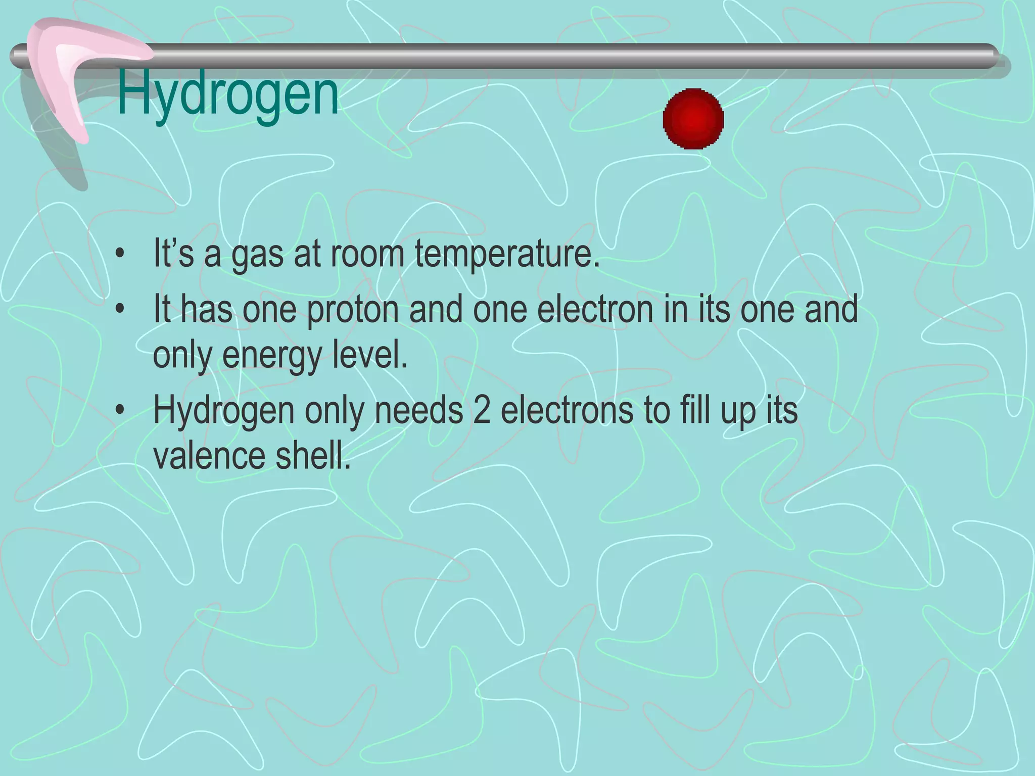 Hydrogen It’s a gas at room temperature. It has one proton and one electron in its one and only energy level. Hydrogen only needs 2 electrons to fill up its valence shell. 