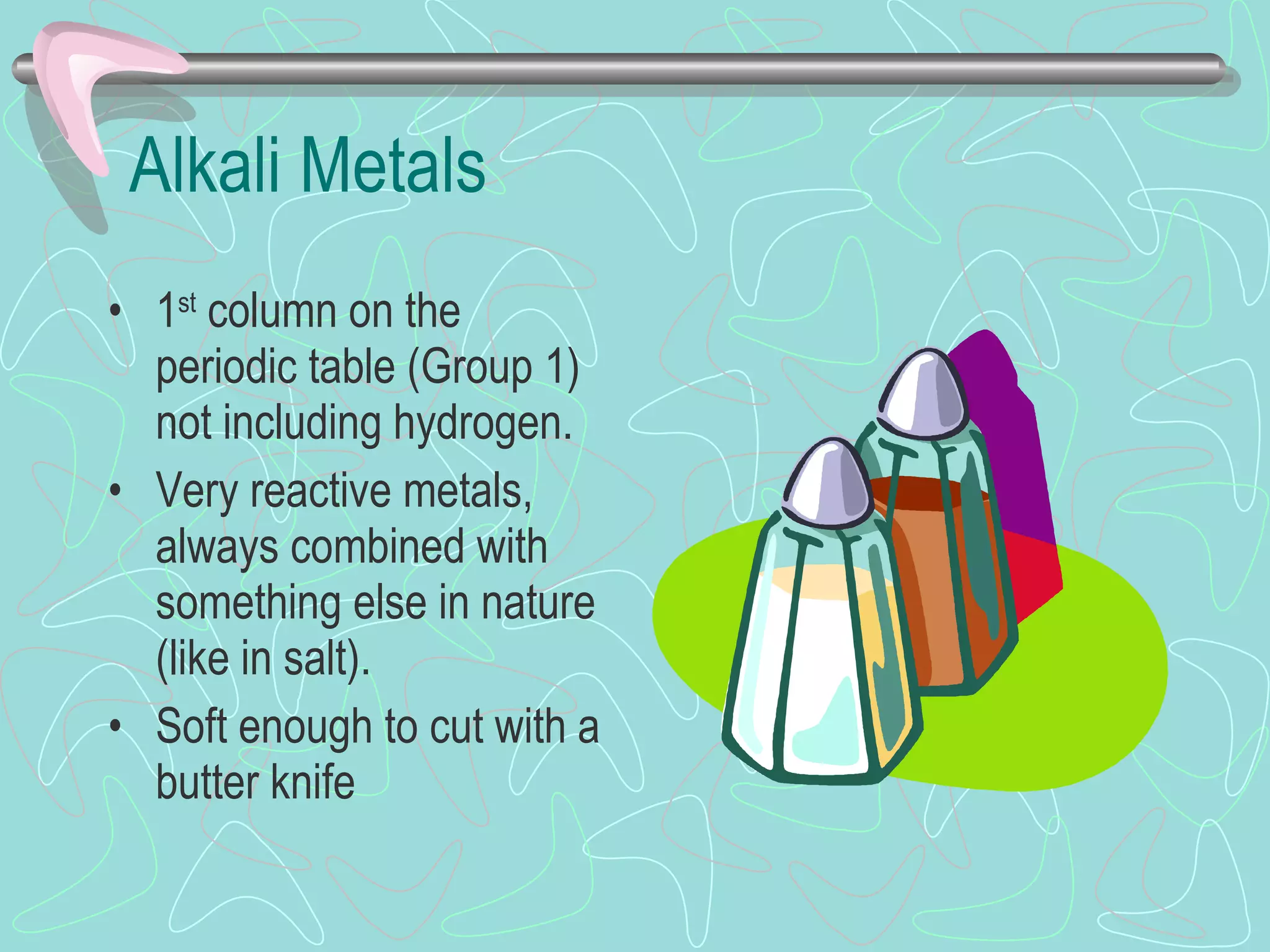 Alkali Metals 1 st  column on the periodic table (Group 1) not including hydrogen.  Very reactive metals, always combined with something else in nature (like in salt). Soft enough to cut with a butter knife 