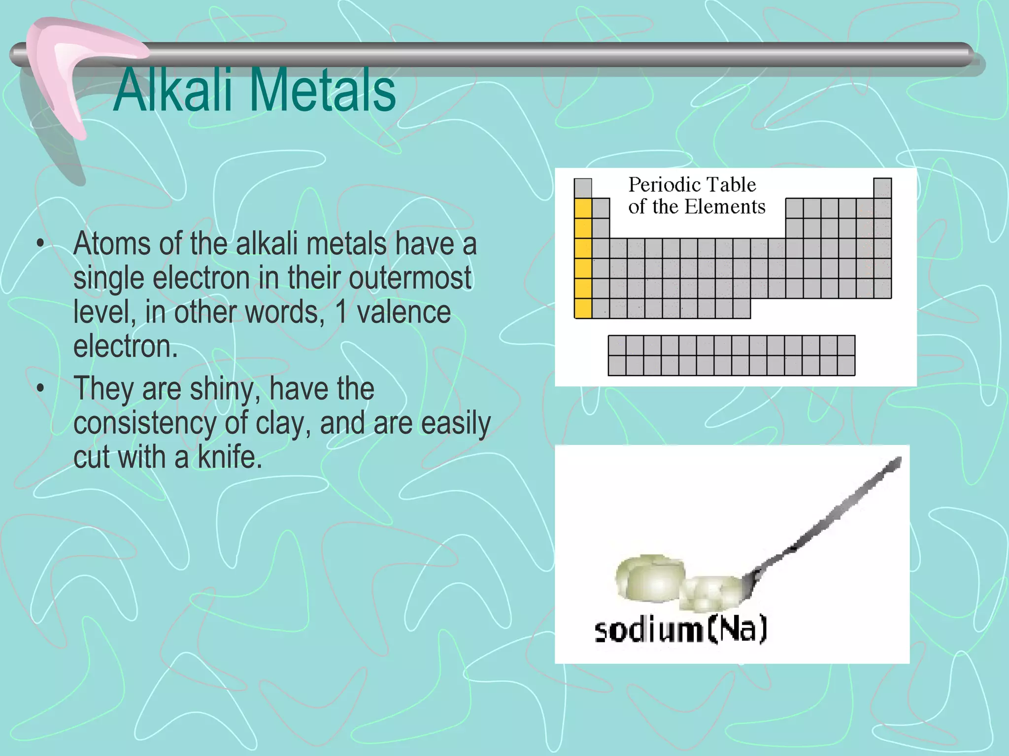 Alkali Metals Atoms of the alkali metals have a single electron in their outermost level, in other words, 1 valence electron. They are shiny, have the consistency of clay, and are easily cut with a knife. 