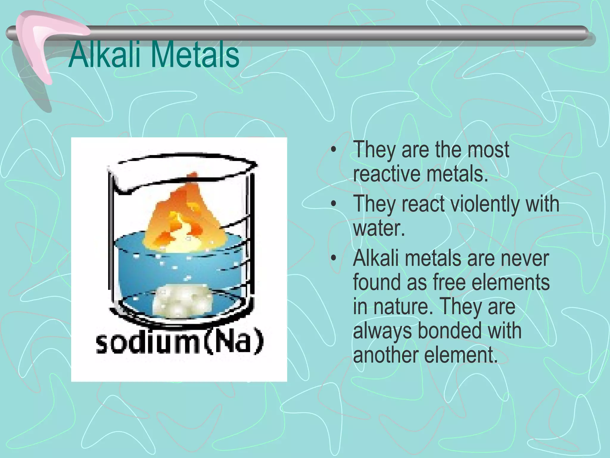 Alkali Metals They are the most reactive metals. They react violently with water. Alkali metals are never found as free elements in nature. They are always bonded with another element. 