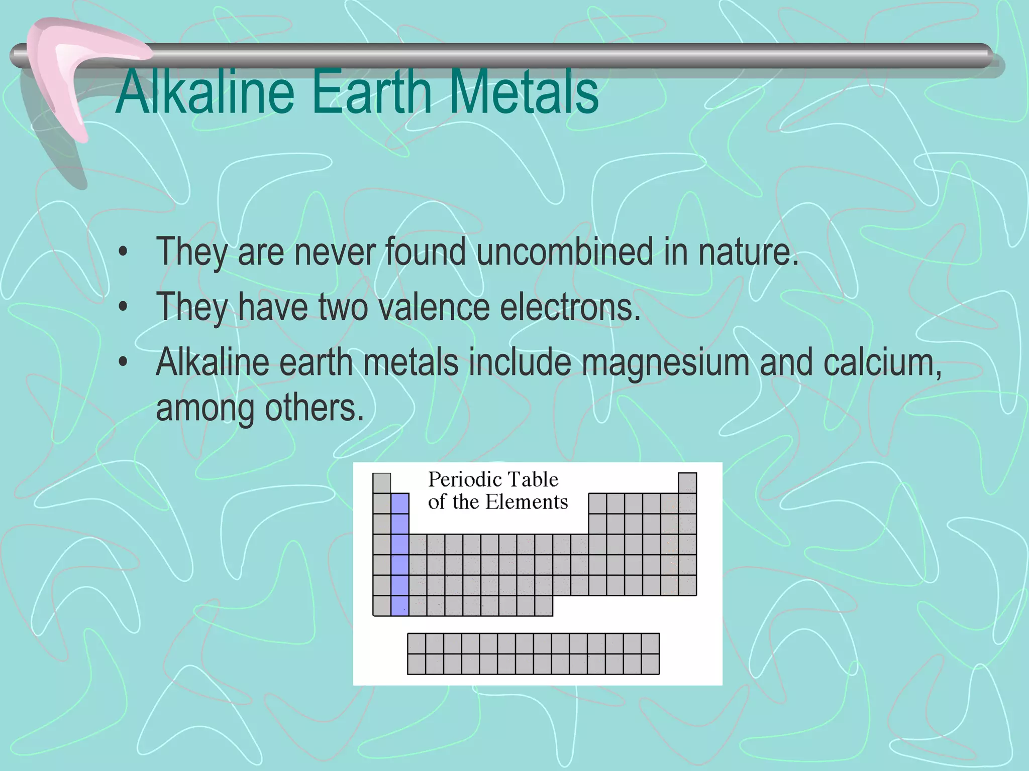 Alkaline Earth Metals They are never found uncombined in nature. They have two valence electrons. Alkaline earth metals include magnesium and calcium, among others. 