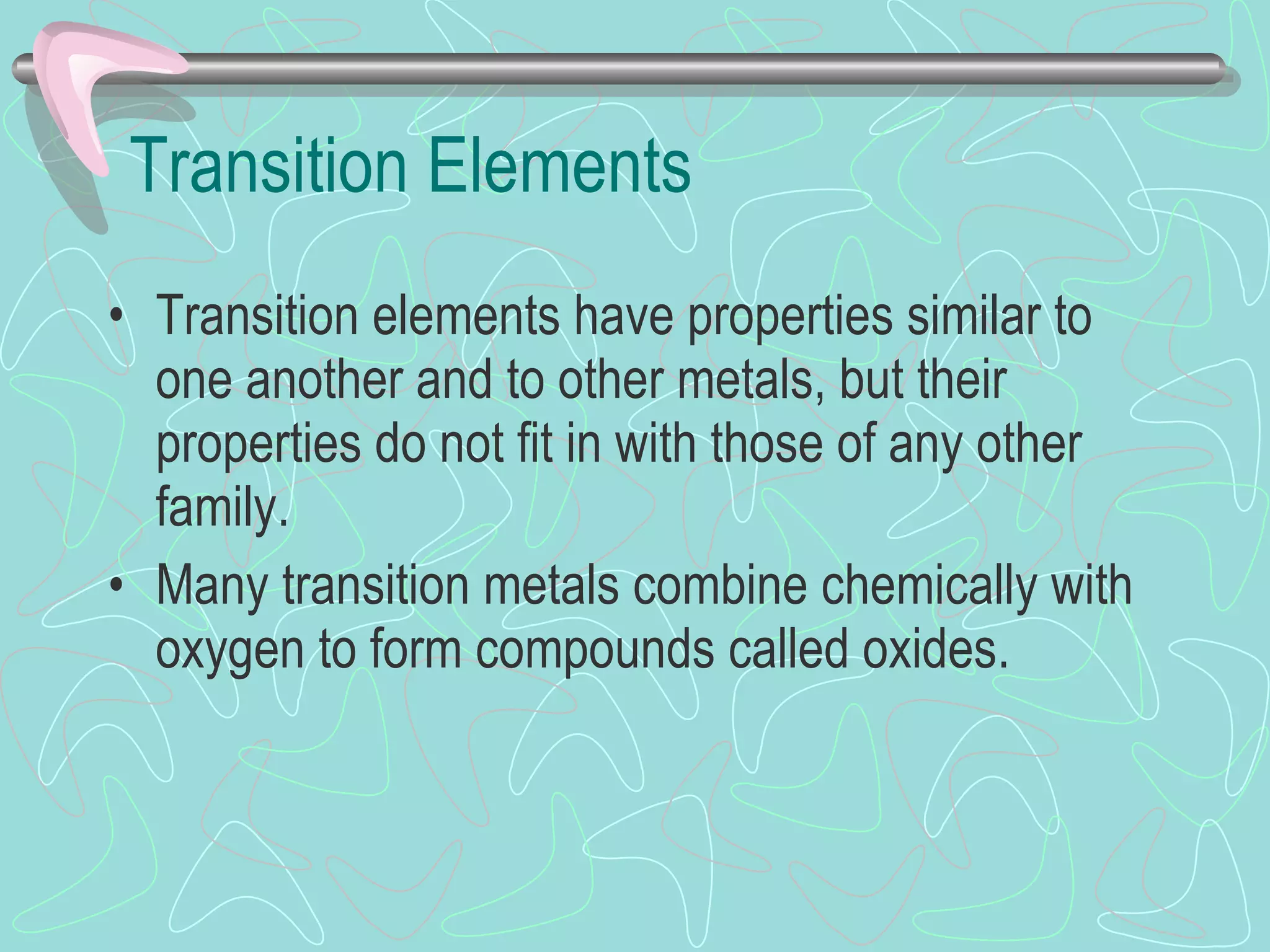 Transition Elements Transition elements   have properties similar to one another and to other metals, but their properties do not fit in with those of any other family.  Many transition metals combine chemically with oxygen to form compounds called oxides.  