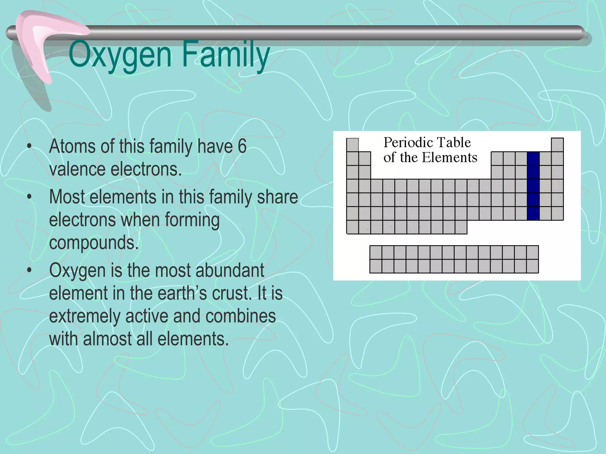 Oxygen Family Atoms of this family have 6 valence electrons. Most elements in this family share electrons when forming compounds. Oxygen is the most abundant element in the earth’s crust. It is extremely active and combines with almost all elements. 