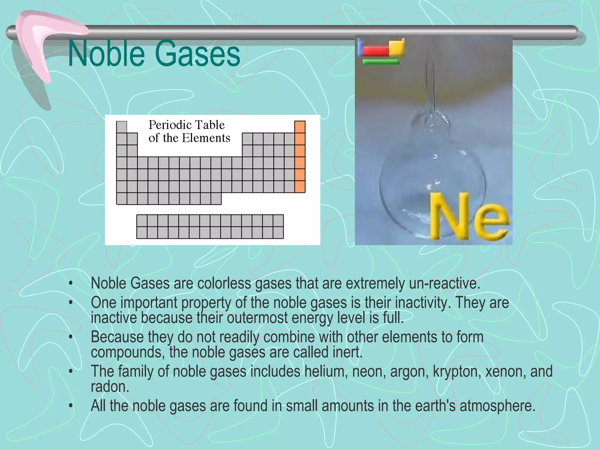 Noble Gases Noble Gases   are colorless gases that are extremely un-reactive.  One important property of the noble gases is their inactivity. They are inactive because their outermost energy level is full.  Because they do not readily combine with other elements to form compounds, the noble gases are called inert. The family of noble gases includes helium, neon, argon, krypton, xenon, and radon.  All the noble gases are found in small amounts in the earth's atmosphere.  