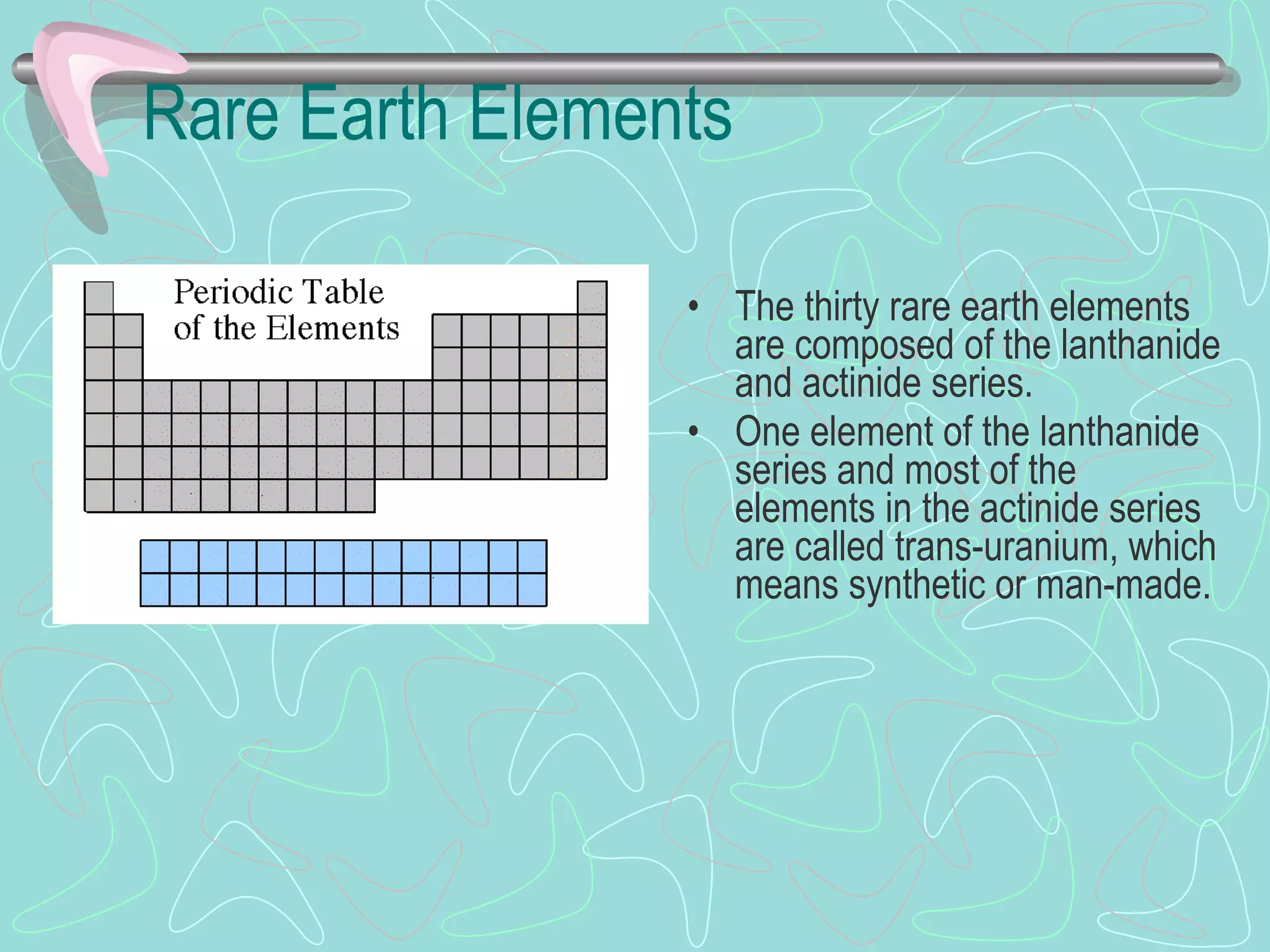 Rare Earth Elements The thirty rare earth elements are composed of the lanthanide and actinide series. One element of the lanthanide series and most of the elements in the actinide series are called trans-uranium, which means synthetic or man-made. 