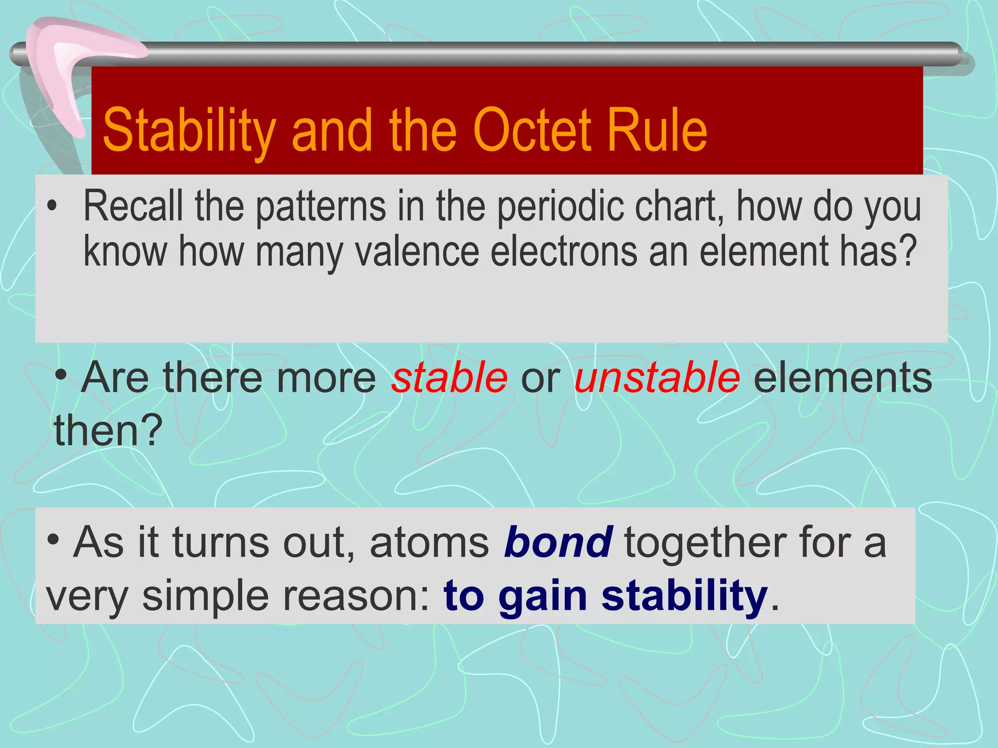 Stability and the Octet Rule Recall the patterns in the periodic chart, how do you know how many valence electrons an element has? As it turns out, atoms  bond  together for a very simple reason:  to gain stability .  Are there more  stable   or  unstable  elements then? 