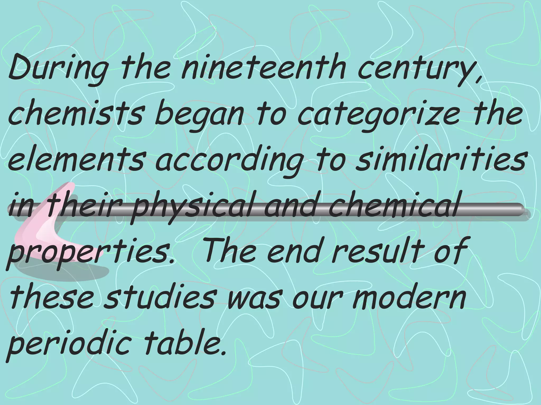During the nineteenth century, chemists began to categorize the elements according to similarities in their physical and chemical properties.  The end result of these studies was our modern periodic table. 