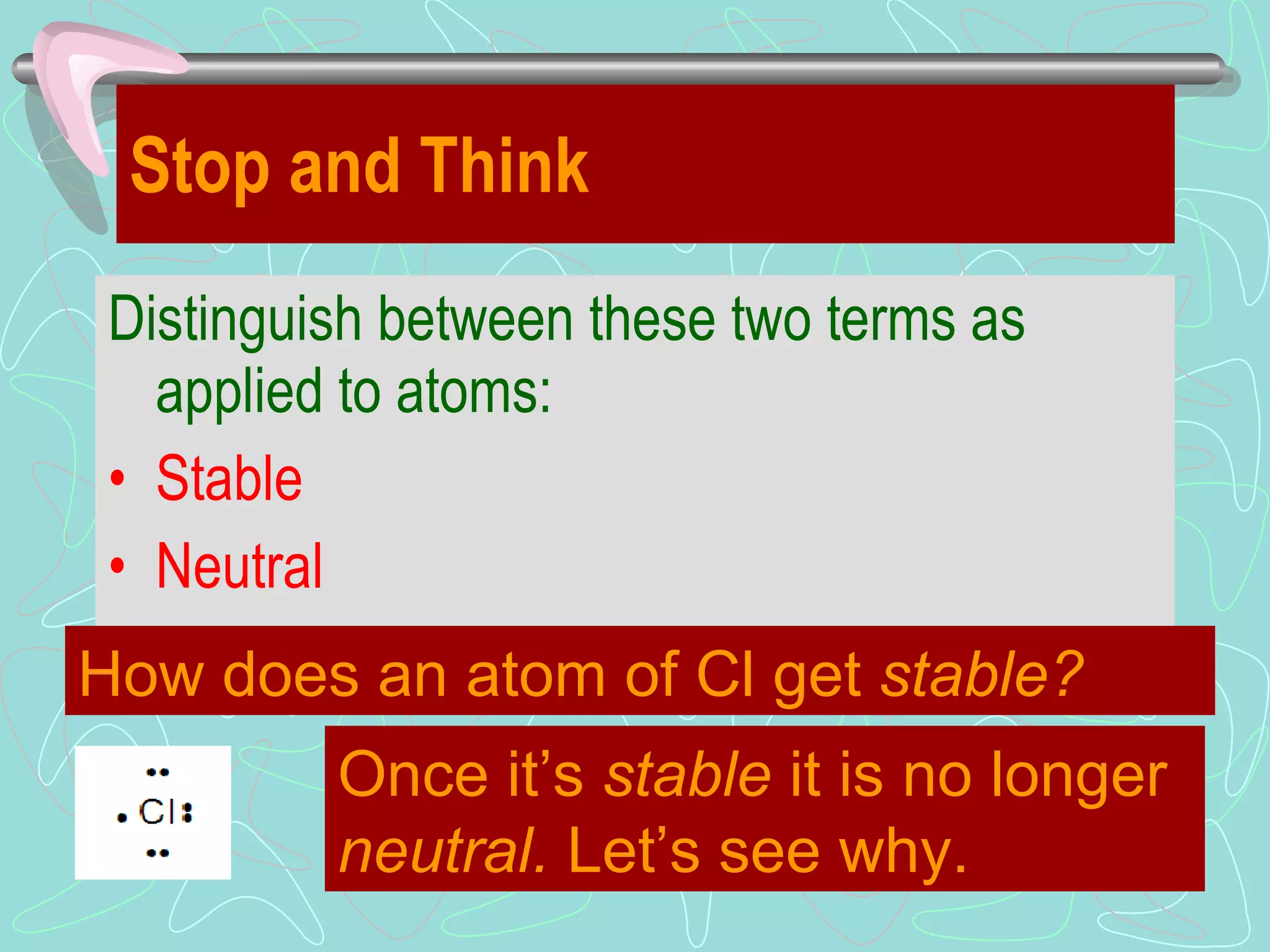 Stop and Think Distinguish between these two terms as applied to atoms: Stable Neutral How does an atom of Cl get  stable? Once it’s  stable  it is no longer  neutral.  Let’s see why. 