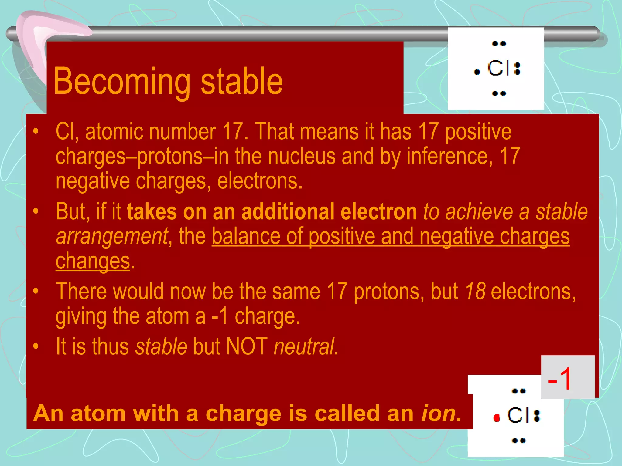 Becoming stable Cl, atomic number 17. That means it has 17 positive charges – protons – in the nucleus and by inference, 17 negative charges, electrons. But, if it  takes on an additional electron   to achieve a stable arrangement , the  balance of positive and negative charges changes . There would now be the same 17 protons, but  18  electrons, giving the atom a -1 charge. It is thus  stable  but NOT  neutral. • -1 An atom with a charge is called an  ion. 