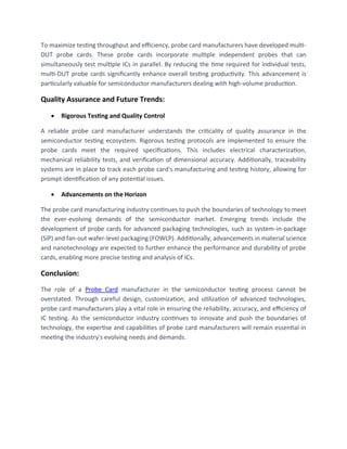 To maximize testing throughput and efficiency, probe card manufacturers have developed multi-
DUT probe cards. These probe cards incorporate multiple independent probes that can
simultaneously test multiple ICs in parallel. By reducing the time required for individual tests,
multi-DUT probe cards significantly enhance overall testing productivity. This advancement is
particularly valuable for semiconductor manufacturers dealing with high-volume production.
Quality Assurance and Future Trends:
• Rigorous Testing and Quality Control
A reliable probe card manufacturer understands the criticality of quality assurance in the
semiconductor testing ecosystem. Rigorous testing protocols are implemented to ensure the
probe cards meet the required specifications. This includes electrical characterization,
mechanical reliability tests, and verification of dimensional accuracy. Additionally, traceability
systems are in place to track each probe card's manufacturing and testing history, allowing for
prompt identification of any potential issues.
• Advancements on the Horizon
The probe card manufacturing industry continues to push the boundaries of technology to meet
the ever-evolving demands of the semiconductor market. Emerging trends include the
development of probe cards for advanced packaging technologies, such as system-in-package
(SiP) and fan-out wafer-level packaging (FOWLP). Additionally, advancements in material science
and nanotechnology are expected to further enhance the performance and durability of probe
cards, enabling more precise testing and analysis of ICs.
Conclusion:
The role of a Probe Card manufacturer in the semiconductor testing process cannot be
overstated. Through careful design, customization, and utilization of advanced technologies,
probe card manufacturers play a vital role in ensuring the reliability, accuracy, and efficiency of
IC testing. As the semiconductor industry continues to innovate and push the boundaries of
technology, the expertise and capabilities of probe card manufacturers will remain essential in
meeting the industry's evolving needs and demands.
 