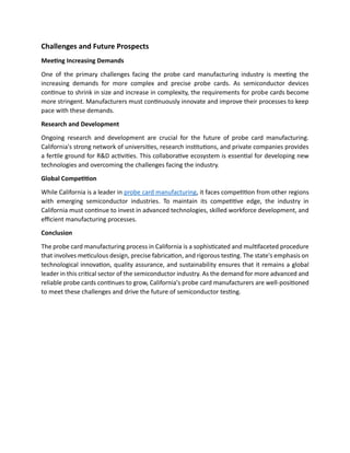 Challenges and Future Prospects
Meeting Increasing Demands
One of the primary challenges facing the probe card manufacturing industry is meeting the
increasing demands for more complex and precise probe cards. As semiconductor devices
continue to shrink in size and increase in complexity, the requirements for probe cards become
more stringent. Manufacturers must continuously innovate and improve their processes to keep
pace with these demands.
Research and Development
Ongoing research and development are crucial for the future of probe card manufacturing.
California's strong network of universities, research institutions, and private companies provides
a fertile ground for R&D activities. This collaborative ecosystem is essential for developing new
technologies and overcoming the challenges facing the industry.
Global Competition
While California is a leader in probe card manufacturing, it faces competition from other regions
with emerging semiconductor industries. To maintain its competitive edge, the industry in
California must continue to invest in advanced technologies, skilled workforce development, and
efficient manufacturing processes.
Conclusion
The probe card manufacturing process in California is a sophisticated and multifaceted procedure
that involves meticulous design, precise fabrication, and rigorous testing. The state's emphasis on
technological innovation, quality assurance, and sustainability ensures that it remains a global
leader in this critical sector of the semiconductor industry. As the demand for more advanced and
reliable probe cards continues to grow, California's probe card manufacturers are well-positioned
to meet these challenges and drive the future of semiconductor testing.
 