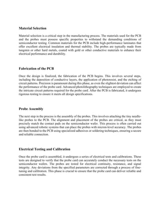 Material Selection
Material selection is a critical step in the manufacturing process. The materials used for the PCB
and the probes must possess specific properties to withstand the demanding conditions of
semiconductor testing. Common materials for the PCB include high-performance laminates that
offer excellent electrical insulation and thermal stability. The probes are typically made from
tungsten or other hard metals, coated with gold or other conductive materials to enhance their
electrical performance and durability.
Fabrication of the PCB
Once the design is finalized, the fabrication of the PCB begins. This involves several steps,
including the deposition of conductive layers, the application of photoresist, and the etching of
circuit patterns. Precision is paramount during this phase, as even the slightest deviation can affect
the performance of the probe card. Advanced photolithography techniques are employed to create
the intricate circuit patterns required for the probe card. After the PCB is fabricated, it undergoes
rigorous testing to ensure it meets all design specifications.
Probe Assembly
The next step in the process is the assembly of the probes. This involves attaching the tiny needle-
like probes to the PCB. The alignment and placement of the probes are critical, as they must
precisely match the contact pads on the semiconductor wafer. This process is often carried out
using advanced robotic systems that can place the probes with micron-level accuracy. The probes
are then bonded to the PCB using specialized adhesives or soldering techniques, ensuring a secure
and reliable connection.
Electrical Testing and Calibration
Once the probe card is assembled, it undergoes a series of electrical tests and calibrations. These
tests are designed to verify that the probe card can accurately conduct the necessary tests on the
semiconductor wafers. The probes are tested for electrical continuity, resistance, and signal
integrity. Any deviations from the specified parameters are corrected through a process of fine-
tuning and calibration. This phase is crucial to ensure that the probe card can deliver reliable and
consistent test results.
 
