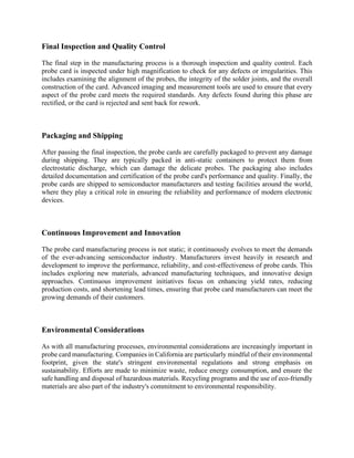 Final Inspection and Quality Control
The final step in the manufacturing process is a thorough inspection and quality control. Each
probe card is inspected under high magnification to check for any defects or irregularities. This
includes examining the alignment of the probes, the integrity of the solder joints, and the overall
construction of the card. Advanced imaging and measurement tools are used to ensure that every
aspect of the probe card meets the required standards. Any defects found during this phase are
rectified, or the card is rejected and sent back for rework.
Packaging and Shipping
After passing the final inspection, the probe cards are carefully packaged to prevent any damage
during shipping. They are typically packed in anti-static containers to protect them from
electrostatic discharge, which can damage the delicate probes. The packaging also includes
detailed documentation and certification of the probe card's performance and quality. Finally, the
probe cards are shipped to semiconductor manufacturers and testing facilities around the world,
where they play a critical role in ensuring the reliability and performance of modern electronic
devices.
Continuous Improvement and Innovation
The probe card manufacturing process is not static; it continuously evolves to meet the demands
of the ever-advancing semiconductor industry. Manufacturers invest heavily in research and
development to improve the performance, reliability, and cost-effectiveness of probe cards. This
includes exploring new materials, advanced manufacturing techniques, and innovative design
approaches. Continuous improvement initiatives focus on enhancing yield rates, reducing
production costs, and shortening lead times, ensuring that probe card manufacturers can meet the
growing demands of their customers.
Environmental Considerations
As with all manufacturing processes, environmental considerations are increasingly important in
probe card manufacturing. Companies in California are particularly mindful of their environmental
footprint, given the state's stringent environmental regulations and strong emphasis on
sustainability. Efforts are made to minimize waste, reduce energy consumption, and ensure the
safe handling and disposal of hazardous materials. Recycling programs and the use of eco-friendly
materials are also part of the industry's commitment to environmental responsibility.
 
