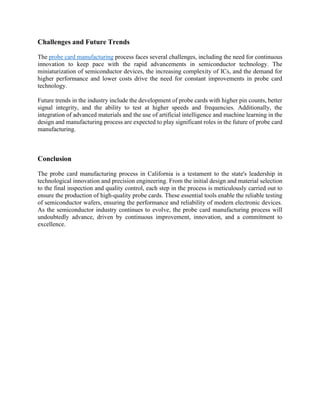 Challenges and Future Trends
The probe card manufacturing process faces several challenges, including the need for continuous
innovation to keep pace with the rapid advancements in semiconductor technology. The
miniaturization of semiconductor devices, the increasing complexity of ICs, and the demand for
higher performance and lower costs drive the need for constant improvements in probe card
technology.
Future trends in the industry include the development of probe cards with higher pin counts, better
signal integrity, and the ability to test at higher speeds and frequencies. Additionally, the
integration of advanced materials and the use of artificial intelligence and machine learning in the
design and manufacturing process are expected to play significant roles in the future of probe card
manufacturing.
Conclusion
The probe card manufacturing process in California is a testament to the state's leadership in
technological innovation and precision engineering. From the initial design and material selection
to the final inspection and quality control, each step in the process is meticulously carried out to
ensure the production of high-quality probe cards. These essential tools enable the reliable testing
of semiconductor wafers, ensuring the performance and reliability of modern electronic devices.
As the semiconductor industry continues to evolve, the probe card manufacturing process will
undoubtedly advance, driven by continuous improvement, innovation, and a commitment to
excellence.
 