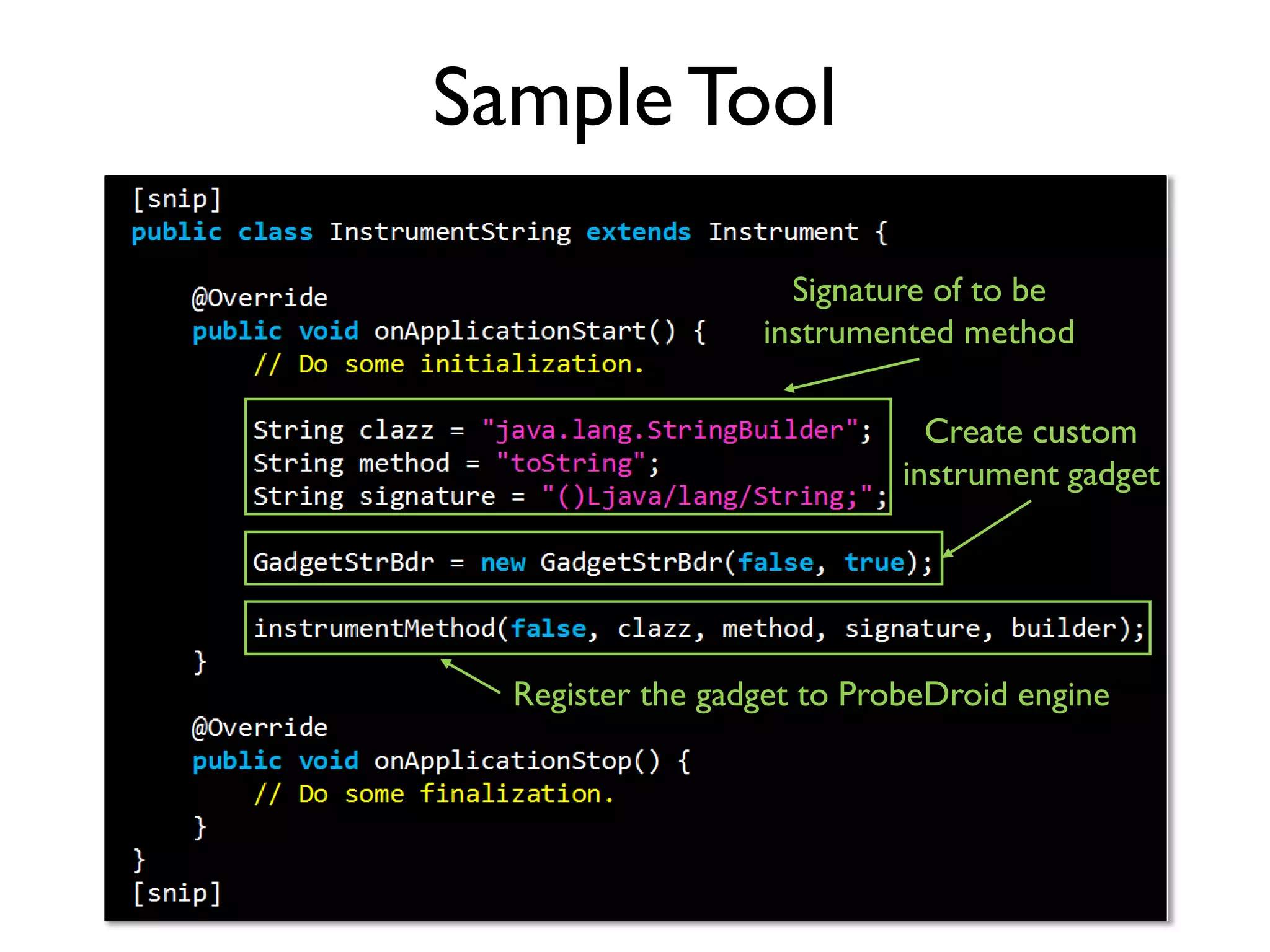 ProbeDroid Instrument Kit
• Programmable instrumentation
• Code your own instrument tools with Java practice
• Flexible APIs for you to
• Hook interested library or app defined methods
• Customize instrument gadgets for different analysis purposes
• Modify method in/output to hack app at runtime
• Succinct deployment
• Only ProbeDroid engine and instrument tools are required
• No need to customize Android framework
https://github.com/ZSShen/ProbeDroid
 