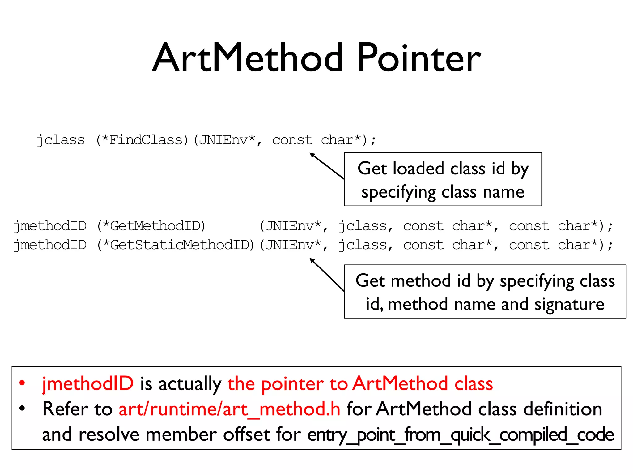 ART Metadata
ClassA
ClassB
ClassZ
……
DexCache
ArtMethodA
ArtMethodB
ArtMethodZ
……
ArtFieldA
ArtFieldB
ArtFieldZ
……
ClassLoader
dex_class_def_idx
dex_type_idx
Class
entry_point_from_
interpreter
entry_point_from_
portable_compiled_code
entry_point_from_
quick_compiled_code
dex_code_item_offset
dex_method_index
ArtMethod
push {r5,r6,r7,lr}
sub sp, sp, #16
mov r7, r0
str r0, [sp, #0]
……
blx lr
code_item
ins_size
outs_size
insns_size
insns
invoke-super {v1}, AB
iget_object v0, v1
if-eqz v0, +3
const/4 v0, #+1
……
native code
DEX bytecode
 
