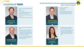 LEADERSHIP TEAM
DAVID PALMER
President, CEO and
Director
YVES DESSUREAULT
Chief Operating Officer
PATRICK LANGLOIS
CFO & Vice President,
Corporate Development
SEEMA SINDWANI
Vice President,
Investor Relations
• Former President and CEO of Probe
Mines
(2003 to 2015)
• 2015: PDAC Bill Dennis Award for a
Canadian Mineral Discovery
• 2015: Northern Miner Mining Person
of the Year
• 2014: Prospector of the Year, Ontario
• Former Vice President
of Probe Mines
(2012 to 2015)
• Has over 20 years of experience in
Corporate Development, Venture
Capital and Investment Banking
• Former COO of Probe Mines (2014-
2015)
• Held senior positions with BBA Inc.,
Rio Tinto PLC and Hatch Ltd. and
responsible for leading many large
greenfield and brownfield projects,
from studies to execution
• Has over 25 years of experience in
Operations, Project Evaluation and
Mine Development
• 20 years of capital markets and
investor relations experience
• Held a fund manager position with
a European asset management
company and senior positions at
several Canadian investment
banks
21
Strong Track Record of Proven Leadership and Building
Value for Shareholders
 